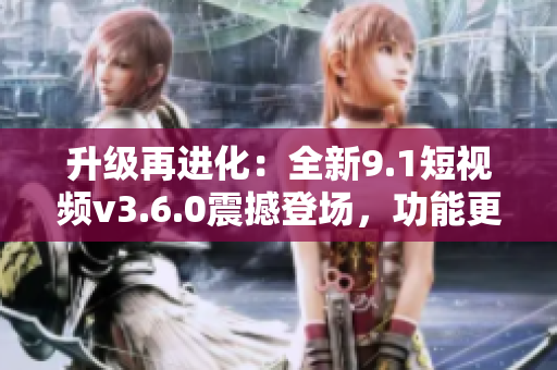 升级再进化：全新9.1短视频v3.6.0震撼登场，功能更强大，体验更畅快！