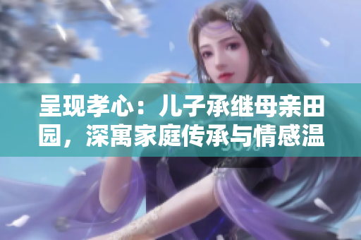 呈现孝心：儿子承继母亲田园，深寓家庭传承与情感温馨