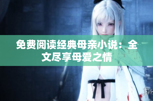 免费阅读经典母亲小说：全文尽享母爱之情