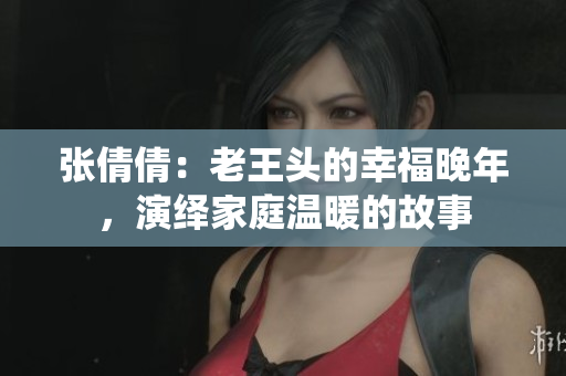 张倩倩：老王头的幸福晚年，演绎家庭温暖的故事