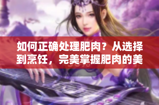 如何正确处理肥肉？从选择到烹饪，完美掌握肥肉的美味秘籍！