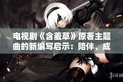 电视剧《含羞草》原著主题曲的新编写启示：陪伴、成长、爱情种子