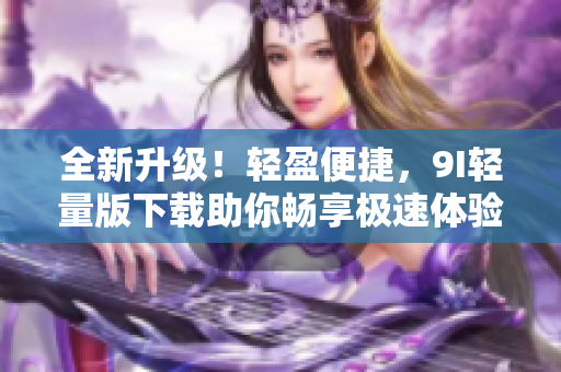 全新升级！轻盈便捷，9I轻量版下载助你畅享极速体验