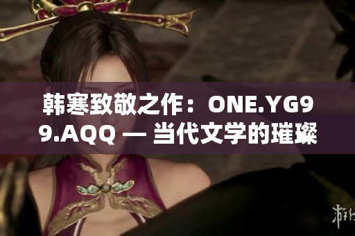 韩寒致敬之作：ONE.YG99.AQQ — 当代文学的璀璨星辰