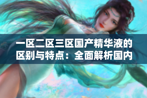 一区二区三区国产精华液的区别与特点：全面解析国内优质护肤液产品