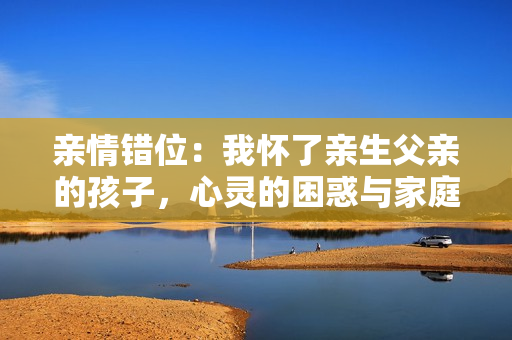 亲情错位：我怀了亲生父亲的孩子，心灵的困惑与家庭的挑战