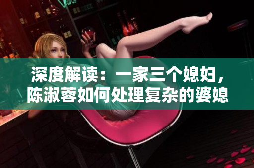 深度解读：一家三个媳妇，陈淑蓉如何处理复杂的婆媳关系？