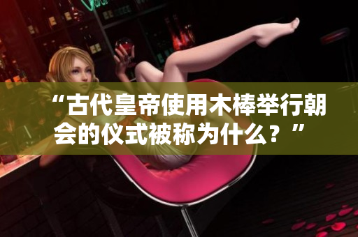 “古代皇帝使用木棒举行朝会的仪式被称为什么？”