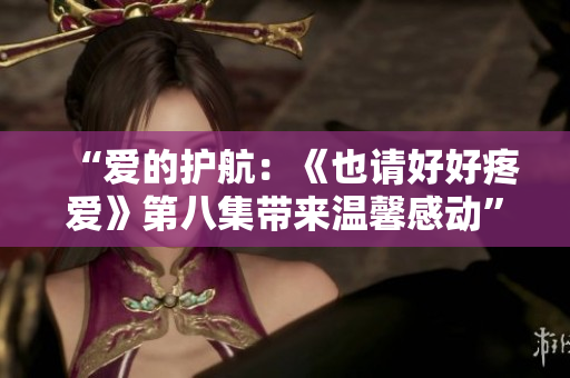 “爱的护航：《也请好好疼爱》第八集带来温馨感动”