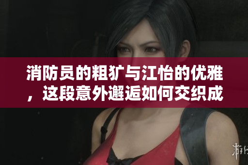 消防员的粗犷与江怡的优雅，这段意外邂逅如何交织成爱恋