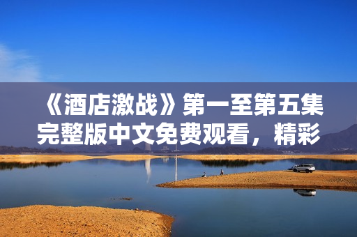 《酒店激战》第一至第五集完整版中文免费观看，精彩剧情不容错过