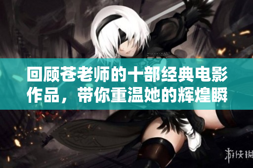回顾苍老师的十部经典电影作品，带你重温她的辉煌瞬间