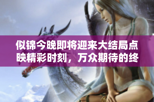 似锦今晚即将迎来大结局点映精彩时刻，万众期待的终章来临