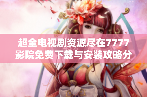 超全电视剧资源尽在7777影院免费下载与安装攻略分享