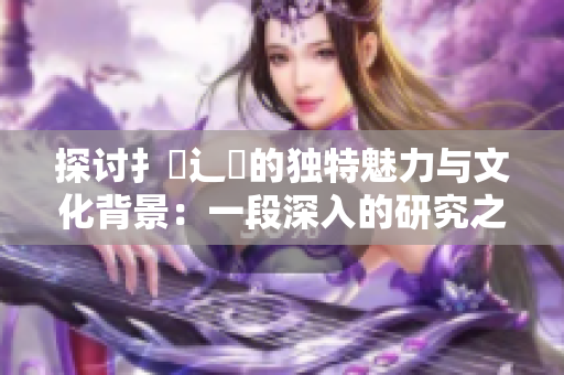 探讨扌喿辶畐的独特魅力与文化背景：一段深入的研究之旅