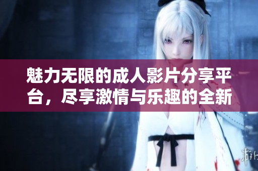 魅力无限的成人影片分享平台，尽享激情与乐趣的全新体验