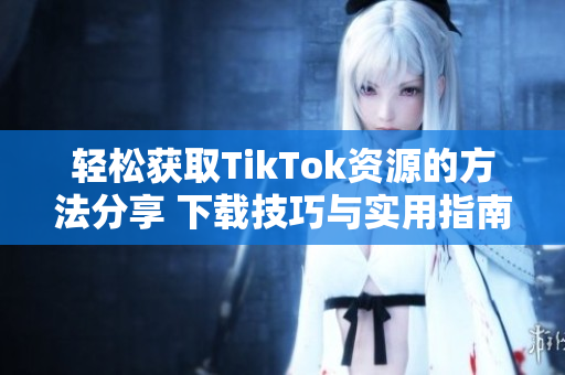 轻松获取TikTok资源的方法分享 下载技巧与实用指南