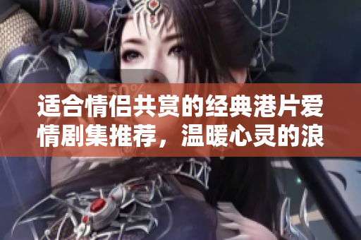 适合情侣共赏的经典港片爱情剧集推荐，温暖心灵的浪漫之旅