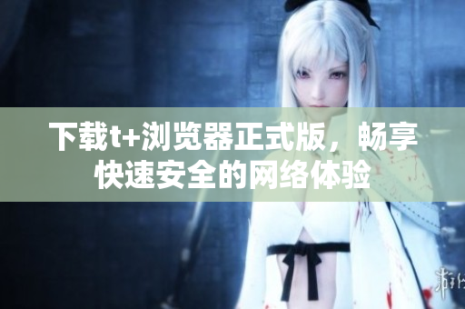 下载t+浏览器正式版，畅享快速安全的网络体验
