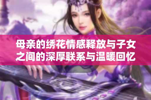 母亲的绣花情感释放与子女之间的深厚联系与温暖回忆