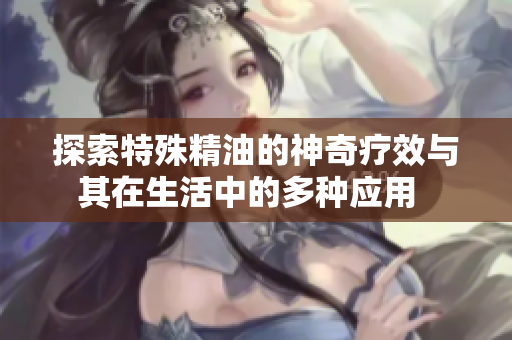 探索特殊精油的神奇疗效与其在生活中的多种应用  
