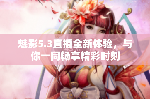 魅影5.3直播全新体验，与你一同畅享精彩时刻
