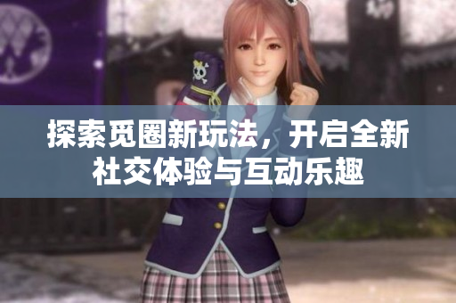 探索觅圈新玩法，开启全新社交体验与互动乐趣