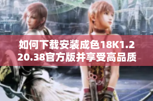 如何下载安装成色18K1.220.38官方版并享受高品质服务