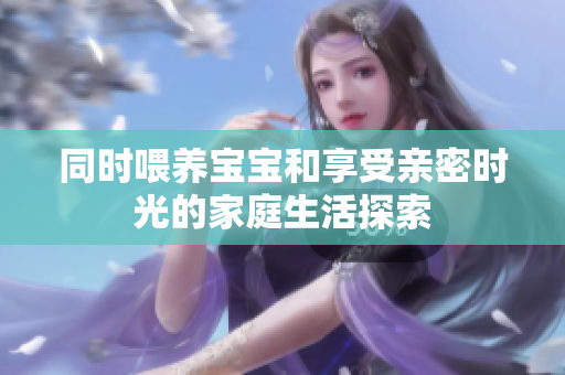 同时喂养宝宝和享受亲密时光的家庭生活探索