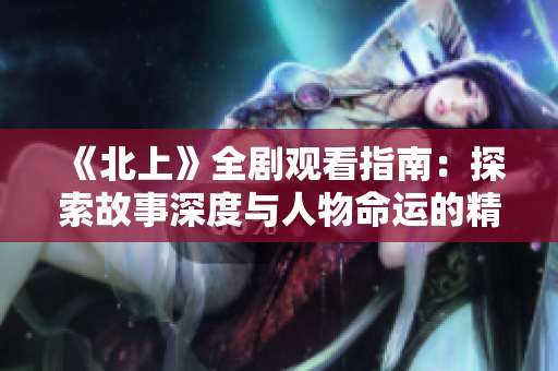 《北上》全剧观看指南：探索故事深度与人物命运的精彩旅程