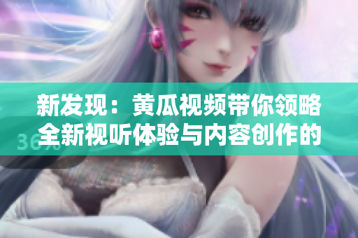 新发现：黄瓜视频带你领略全新视听体验与内容创作的魅力