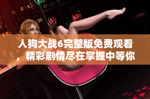 人狗大战6完整版免费观看，精彩剧情尽在掌握中等你来体验