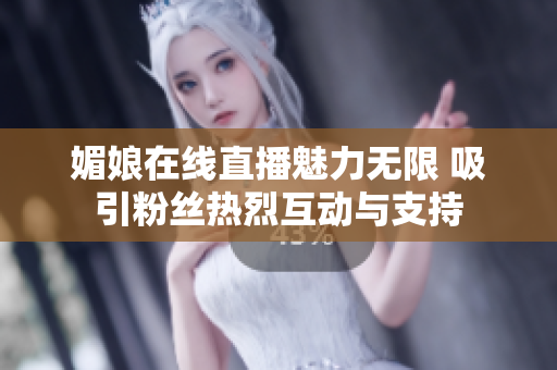 媚娘在线直播魅力无限 吸引粉丝热烈互动与支持