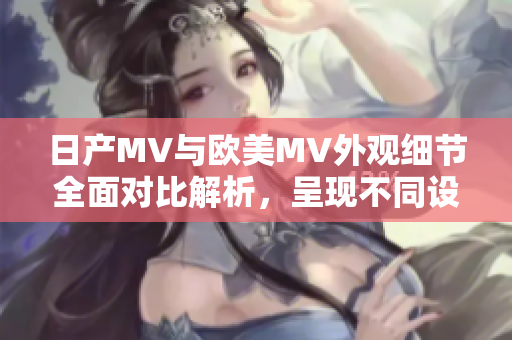 日产MV与欧美MV外观细节全面对比解析，呈现不同设计风格