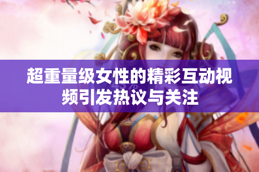 超重量级女性的精彩互动视频引发热议与关注