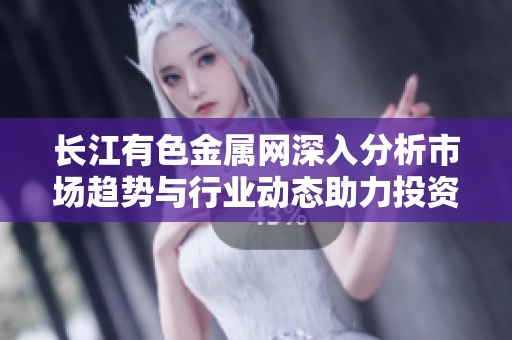 长江有色金属网深入分析市场趋势与行业动态助力投资决策