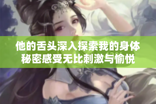他的舌头深入探索我的身体秘密感受无比刺激与愉悦