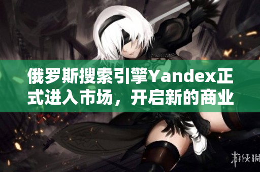 俄罗斯搜索引擎Yandex正式进入市场，开启新的商业征程