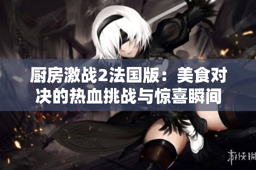 厨房激战2法国版：美食对决的热血挑战与惊喜瞬间