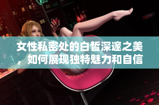 女性私密处的白皙深邃之美，如何展现独特魅力和自信风采