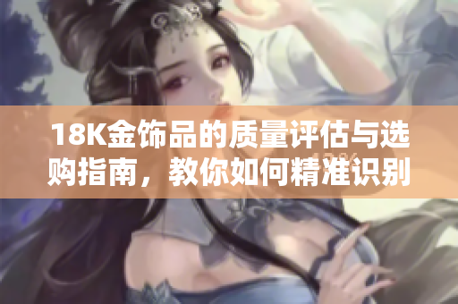 18K金饰品的质量评估与选购指南，教你如何精准识别成色