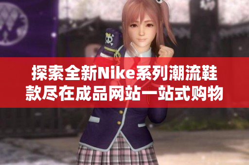 探索全新Nike系列潮流鞋款尽在成品网站一站式购物体验