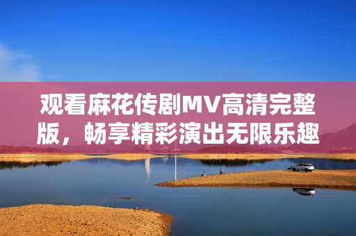 观看麻花传剧MV高清完整版，畅享精彩演出无限乐趣
