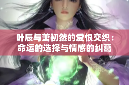叶辰与萧初然的爱恨交织：命运的选择与情感的纠葛