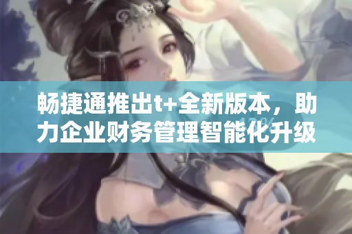畅捷通推出t+全新版本，助力企业财务管理智能化升级