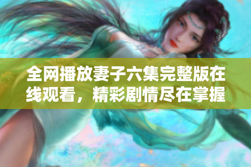 全网播放妻子六集完整版在线观看，精彩剧情尽在掌握之中