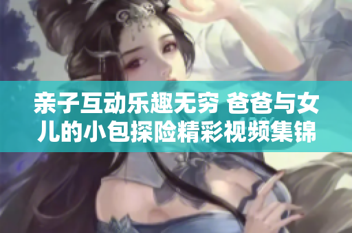 亲子互动乐趣无穷 爸爸与女儿的小包探险精彩视频集锦
