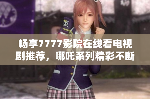 畅享7777影院在线看电视剧推荐，哪吒系列精彩不断等你来探索