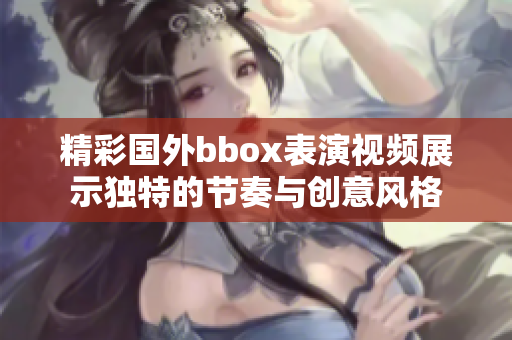 精彩国外bbox表演视频展示独特的节奏与创意风格