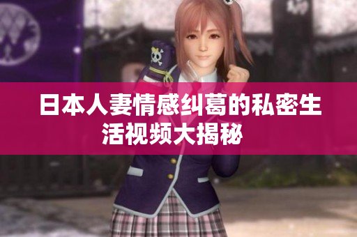 日本人妻情感纠葛的私密生活视频大揭秘  